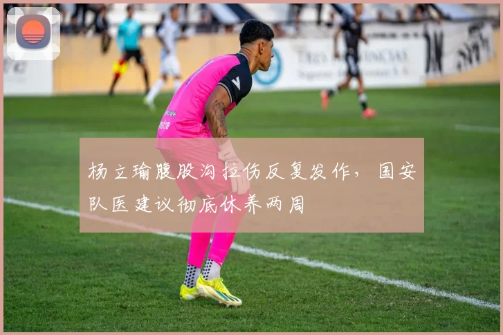 杨立瑜腹股沟拉伤反复发作，国安队医建议彻底休养两周