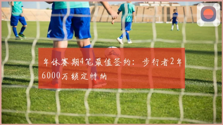 年休赛期4笔最值签约：步行者2年6000万锁定特纳