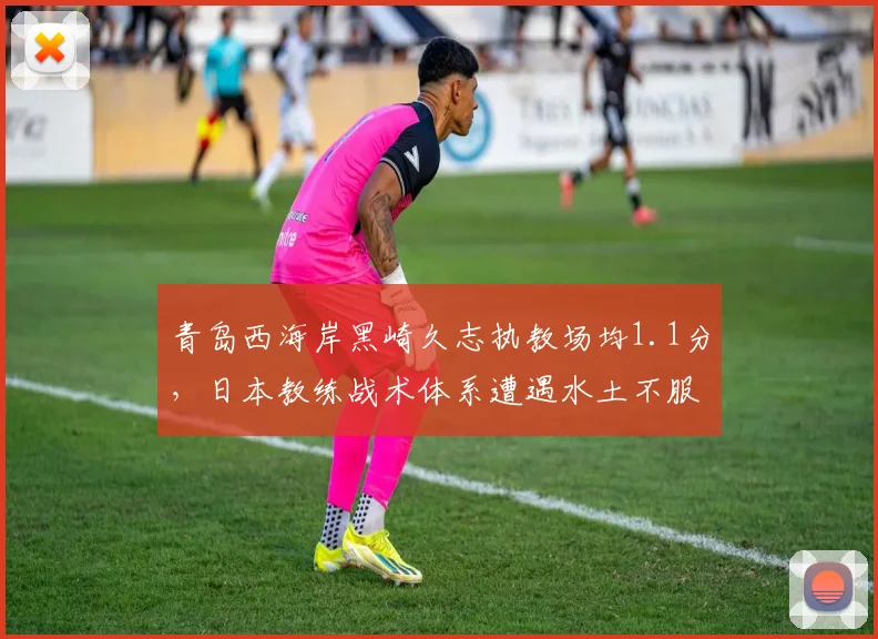 青岛西海岸黑崎久志执教场均1.1分，日本教练战术体系遭遇水土不服