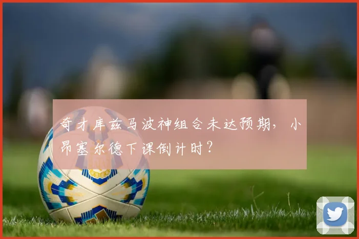 奇才库兹马波神组合未达预期，小昂塞尔德下课倒计时？