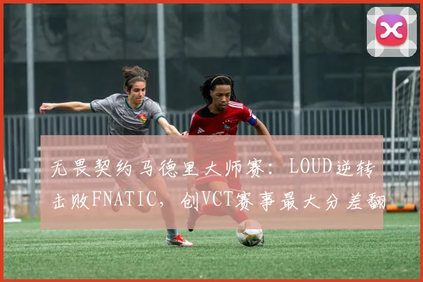 无畏契约马德里大师赛：LOUD逆转击败FNATIC，创VCT赛事最大分差翻盘