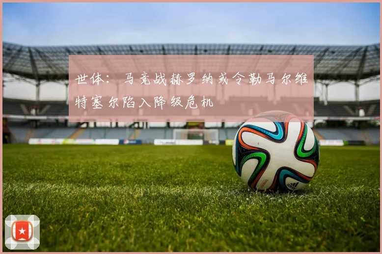 世体：马竞战赫罗纳或令勒马尔维特塞尔陷入降级危机